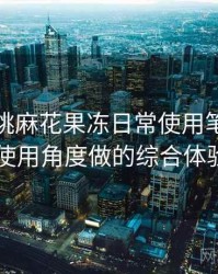 天美蜜桃麻花果冻日常使用笔记：从日常使用角度做的综合体验总结