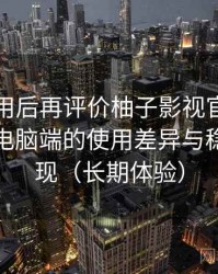 多次使用后再评价柚子影视官网：在手机与电脑端的使用差异与稳定性表现（长期体验）