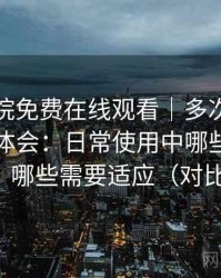 星辰影院免费在线观看｜多次访问后的使用体会：日常使用中哪些地方顺手，哪些需要适应（对比后）
