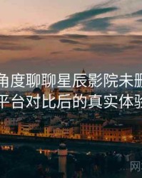 从用户角度聊聊星辰影院未删减：与同类平台对比后的真实体验差异