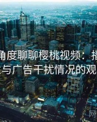 从用户角度聊聊樱桃视频：播放稳定性与广告干扰情况的观察
