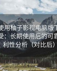 第一次使用柚子影视电脑版下载时的真实感受：长期使用后的可靠性与便利性分析（对比后）