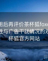 多次使用后再评价茶杯狐foxcup：播放稳定性与广告干扰情况的观察，茶杯狐官方网站
