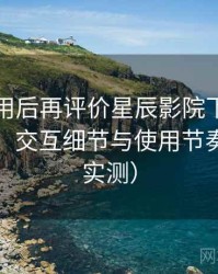 多次使用后再评价星辰影院下载：整体观感、交互细节与使用节奏评价（实测）