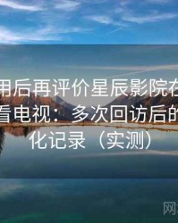 多次使用后再评价星辰影院在线观看免费观看电视：多次回访后的体验变化记录（实测）