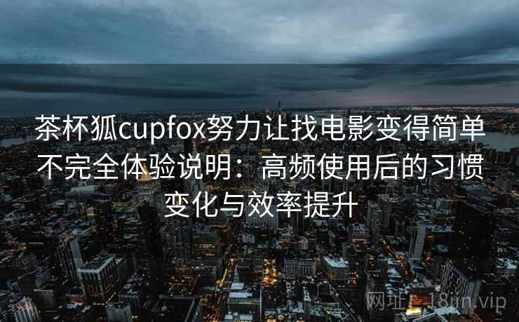 茶杯狐cupfox努力让找电影变得简单不完全体验说明：高频使用后的习惯变化与效率提升