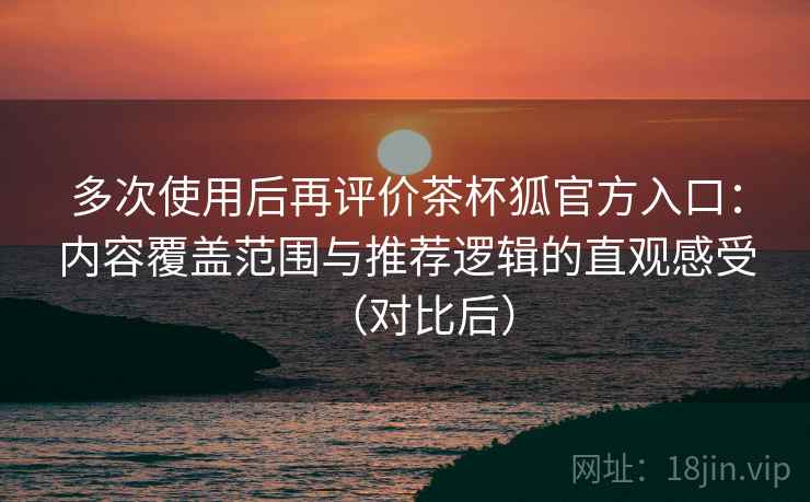 多次使用后再评价茶杯狐官方入口：内容覆盖范围与推荐逻辑的直观感受（对比后）