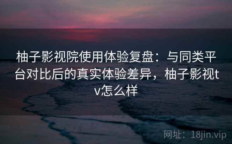 柚子影视院使用体验复盘:与同类平台对比后的真实体验差异,柚子影视tv怎么样 柚子影视院使用体验复盘:与同类平台对比后的真实体验差异,柚子影视tv怎么样