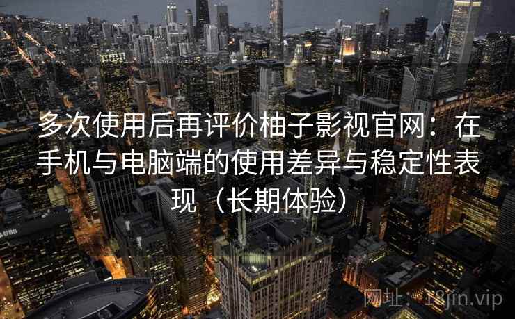 多次使用后再评价柚子影视官网：在手机与电脑端的使用差异与稳定性表现（长期体验）