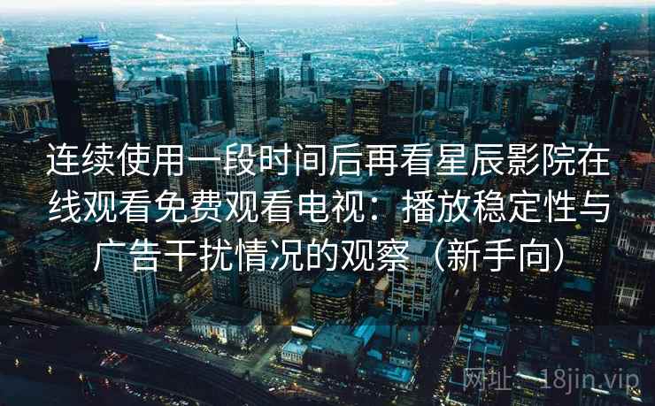 连续使用一段时间后再看星辰影院在线观看免费观看电视：播放稳定性与广告干扰情况的观察（新手向）