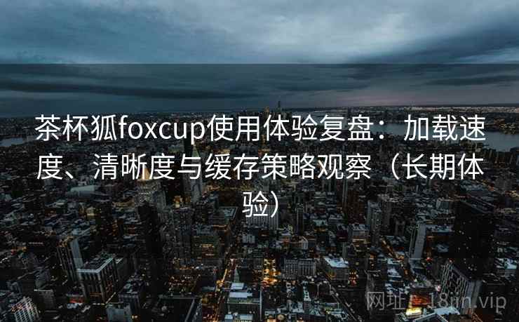 茶杯狐foxcup使用体验复盘：加载速度、清晰度与缓存策略观察（长期体验）