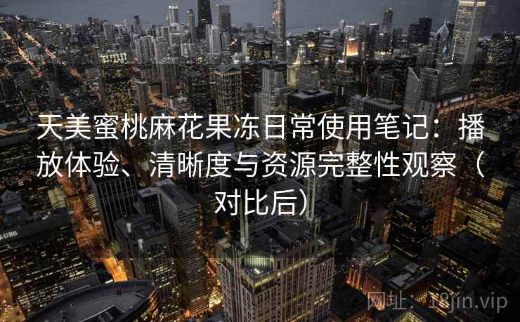 天美蜜桃麻花果冻日常使用笔记：播放体验、清晰度与资源完整性观察（对比后）