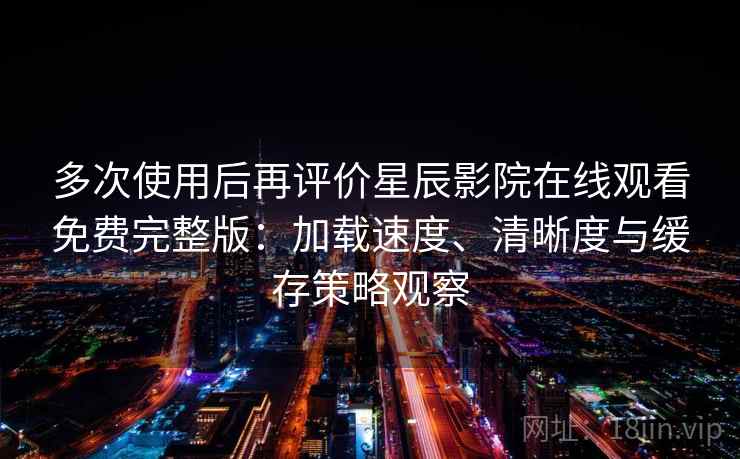 多次使用后再评价星辰影院在线观看免费完整版：加载速度、清晰度与缓存策略观察