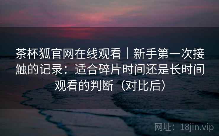 茶杯狐官网在线观看｜新手第一次接触的记录：适合碎片时间还是长时间观看的判断（对比后）