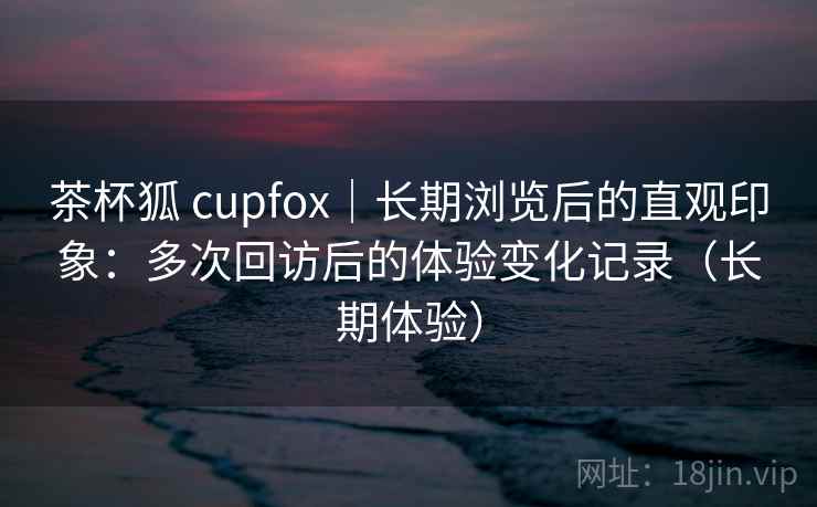 茶杯狐 cupfox｜长期浏览后的直观印象：多次回访后的体验变化记录（长期体验）