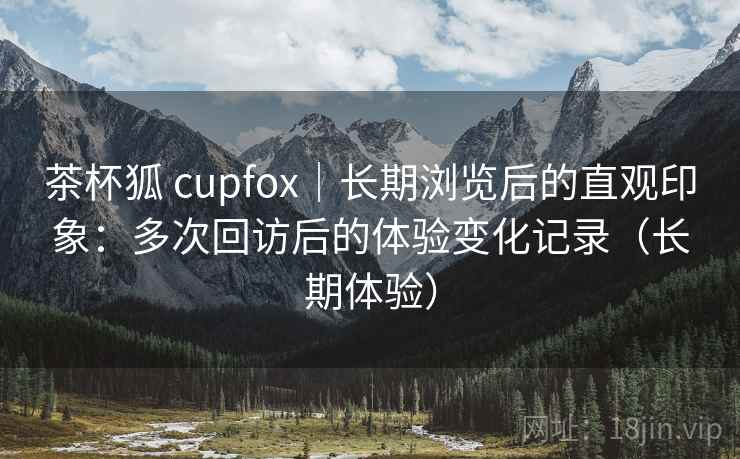 茶杯狐 cupfox｜长期浏览后的直观印象：多次回访后的体验变化记录（长期体验）