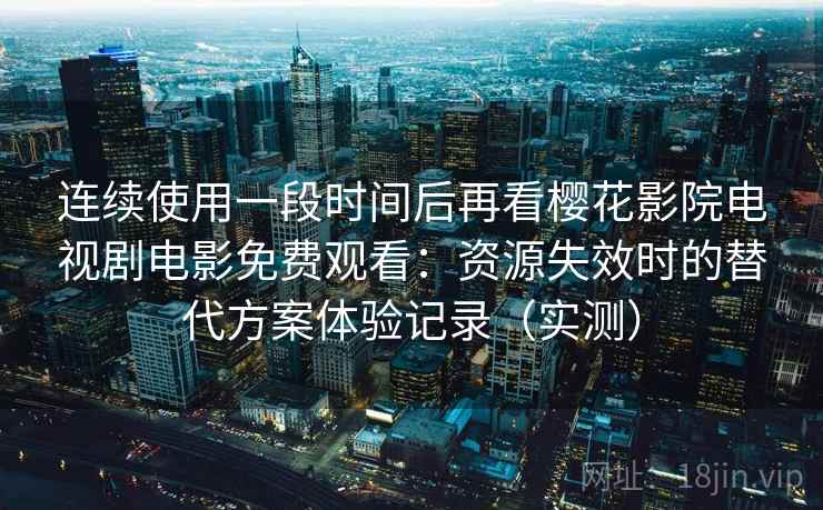 连续使用一段时间后再看樱花影院电视剧电影免费观看：资源失效时的替代方案体验记录（实测）