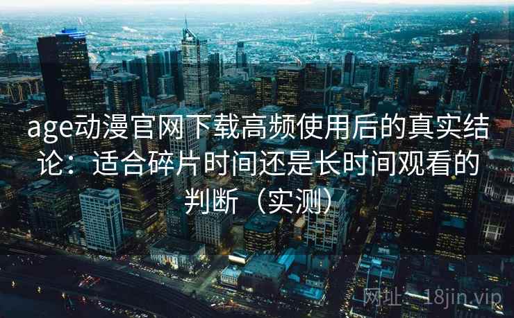 age动漫官网下载高频使用后的真实结论:适合碎片时间还是长时间观看的判断(实测) age动漫官网下载高频使用后的真实结论:适合碎片时间还是长时间观看的判断(实测)