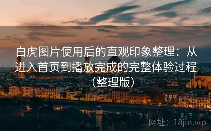 白虎图片使用后的直观印象整理:从进入首页到播放完成的完整体验过程(整理版) 白虎图片使用后的直观印象整理:从进入首页到播放完成的完整体验过程(整理版)