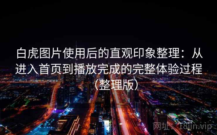 白虎图片使用后的直观印象整理:从进入首页到播放完成的完整体验过程(整理版) 白虎图片使用后的直观印象整理:从进入首页到播放完成的完整体验过程(整理版)