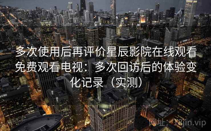 多次使用后再评价星辰影院在线观看免费观看电视：多次回访后的体验变化记录（实测）