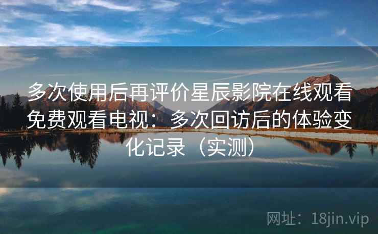 多次使用后再评价星辰影院在线观看免费观看电视：多次回访后的体验变化记录（实测）