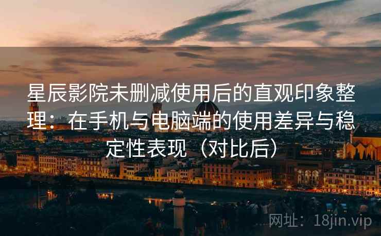星辰影院未删减使用后的直观印象整理：在手机与电脑端的使用差异与稳定性表现（对比后）