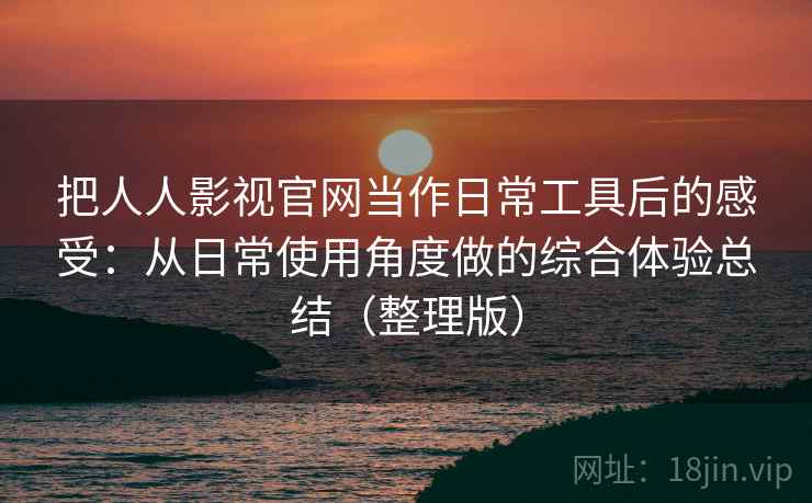 把人人影视官网当作日常工具后的感受：从日常使用角度做的综合体验总结（整理版）