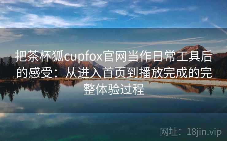 把茶杯狐cupfox官网当作日常工具后的感受：从进入首页到播放完成的完整体验过程
