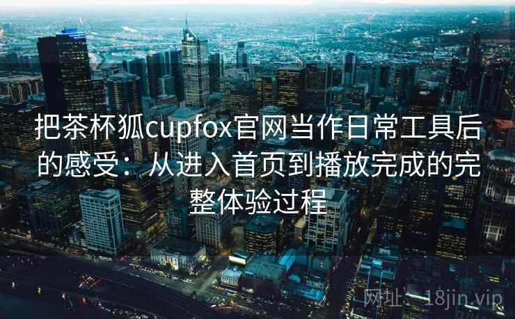 把茶杯狐cupfox官网当作日常工具后的感受：从进入首页到播放完成的完整体验过程