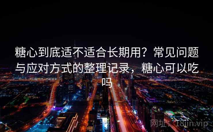 糖心到底适不适合长期用？常见问题与应对方式的整理记录，糖心可以吃吗