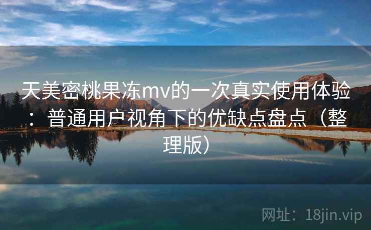 天美密桃果冻mv的一次真实使用体验：普通用户视角下的优缺点盘点（整理版）
