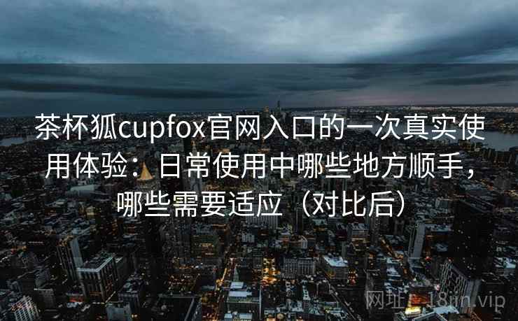 茶杯狐cupfox官网入口的一次真实使用体验：日常使用中哪些地方顺手，哪些需要适应（对比后）