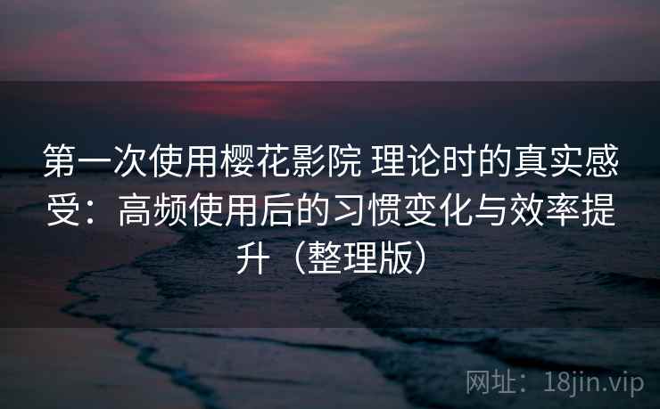第一次使用樱花影院 理论时的真实感受：高频使用后的习惯变化与效率提升（整理版）
