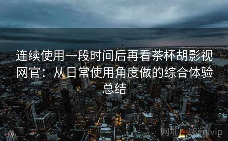 连续使用一段时间后再看茶杯胡影视网官:从日常使用角度做的综合体验总结 连续使用一段时间后再看茶杯胡影视网官:从日常使用角度做的综合体验总结