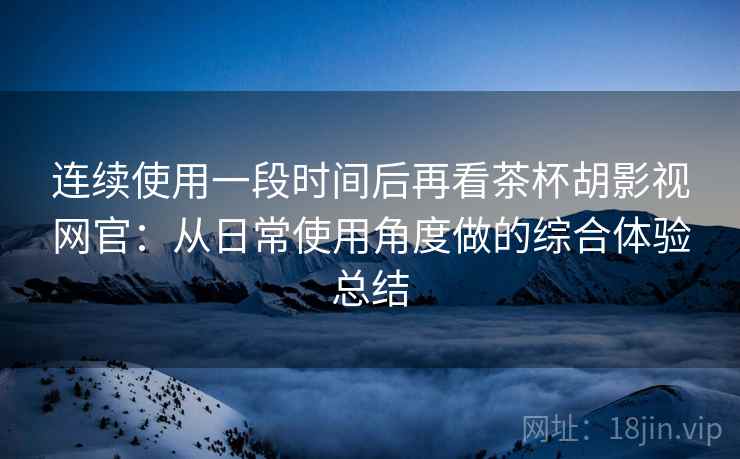 连续使用一段时间后再看茶杯胡影视网官:从日常使用角度做的综合体验总结 连续使用一段时间后再看茶杯胡影视网官:从日常使用角度做的综合体验总结