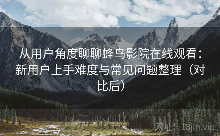 从用户角度聊聊蜂鸟影院在线观看:新用户上手难度与常见问题整理(对比后) 从用户角度聊聊蜂鸟影院在线观看:新用户上手难度与常见问题整理(对比后)
