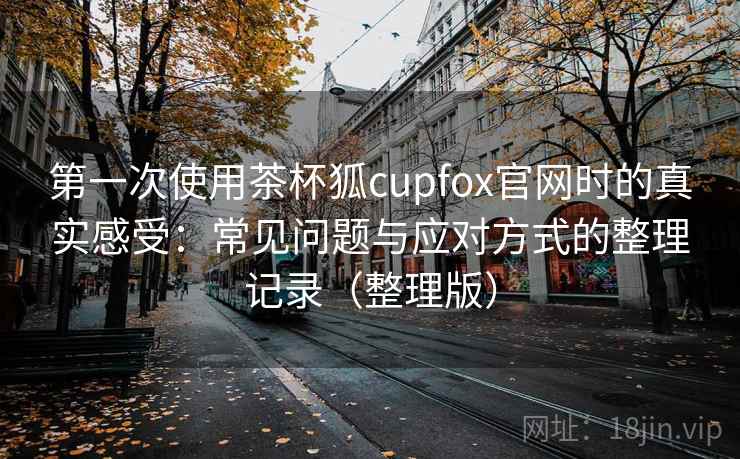 第一次使用茶杯狐cupfox官网时的真实感受:常见问题与应对方式的整理记录(整理版) 第一次使用茶杯狐cupfox官网时的真实感受:常见问题与应对方式的整理记录(整理版)