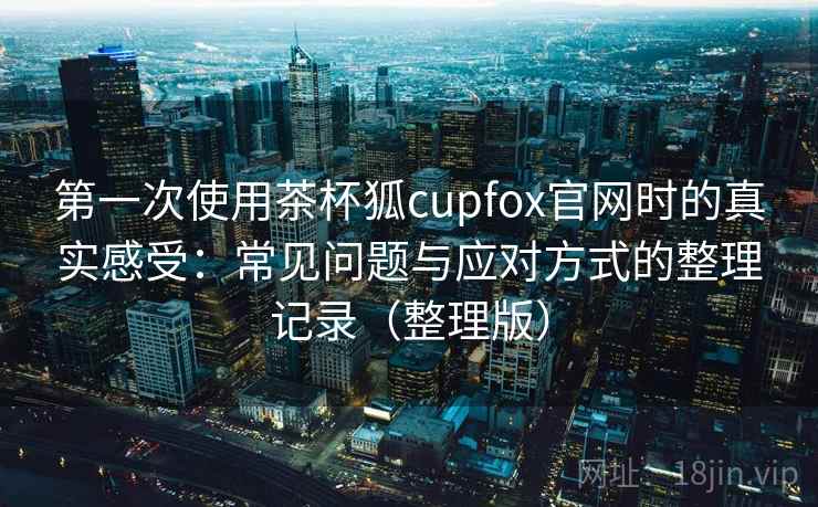 第一次使用茶杯狐cupfox官网时的真实感受:常见问题与应对方式的整理记录(整理版) 第一次使用茶杯狐cupfox官网时的真实感受:常见问题与应对方式的整理记录(整理版)