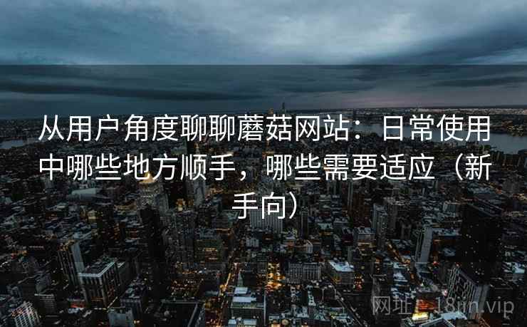 从用户角度聊聊蘑菇网站:日常使用中哪些地方顺手,哪些需要适应(新手向) 从用户角度聊聊蘑菇网站:日常使用中哪些地方顺手,哪些需要适应(新手向)