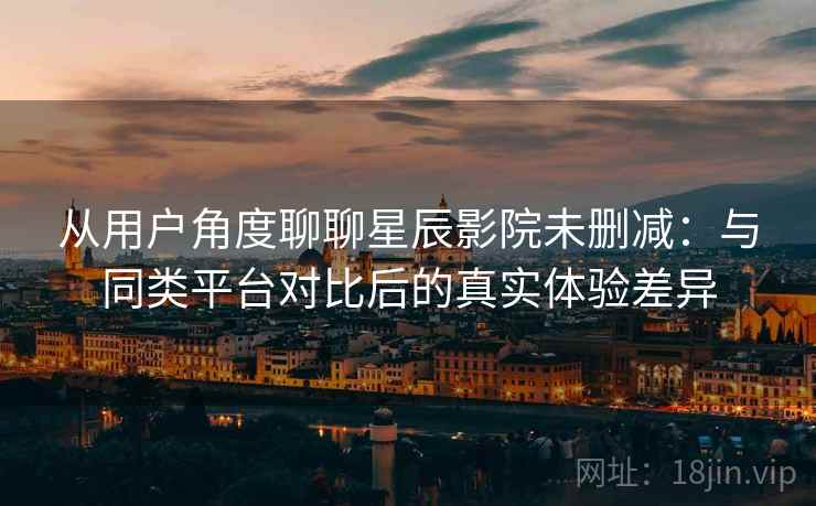 从用户角度聊聊星辰影院未删减:与同类平台对比后的真实体验差异 从用户角度聊聊星辰影院未删减:与同类平台对比后的真实体验差异