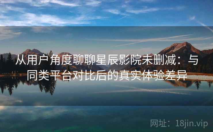 从用户角度聊聊星辰影院未删减:与同类平台对比后的真实体验差异 从用户角度聊聊星辰影院未删减:与同类平台对比后的真实体验差异