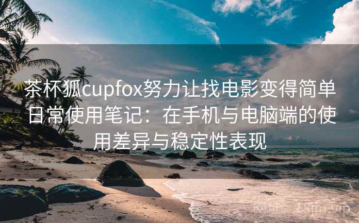 茶杯狐cupfox努力让找电影变得简单日常使用笔记：在手机与电脑端的使用差异与稳定性表现