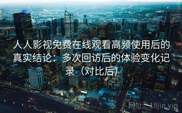 人人影视免费在线观看高频使用后的真实结论:多次回访后的体验变化记录(对比后) 人人影视免费在线观看高频使用后的真实结论:多次回访后的体验变化记录(对比后)