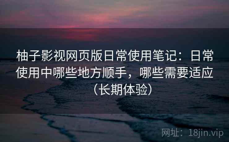 柚子影视网页版日常使用笔记:日常使用中哪些地方顺手,哪些需要适应(长期体验) 柚子影视网页版日常使用笔记:日常使用中哪些地方顺手,哪些需要适应(长期体验)