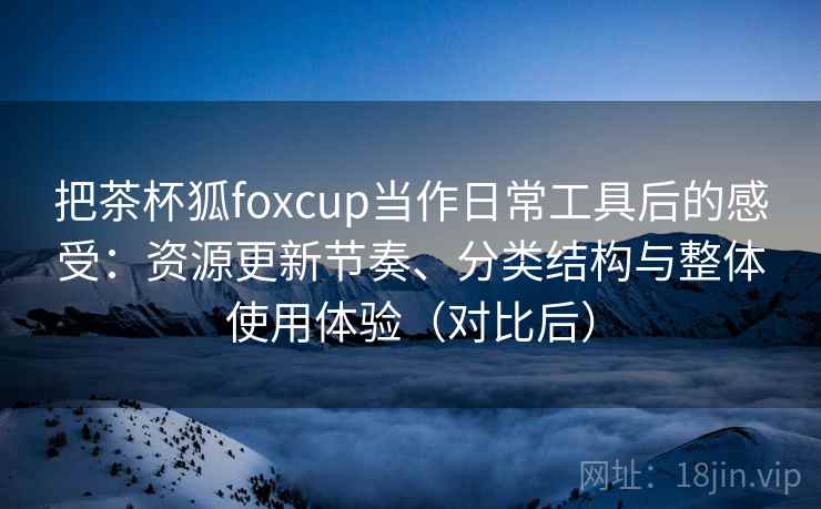 把茶杯狐foxcup当作日常工具后的感受：资源更新节奏、分类结构与整体使用体验（对比后）