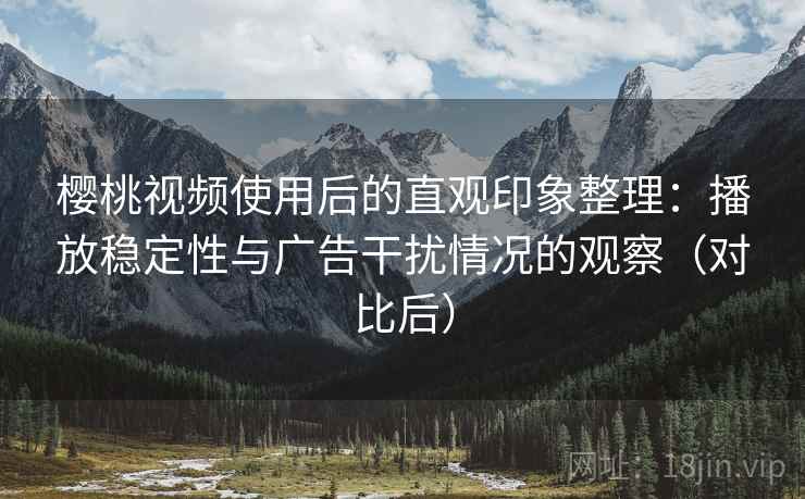 樱桃视频使用后的直观印象整理：播放稳定性与广告干扰情况的观察（对比后）