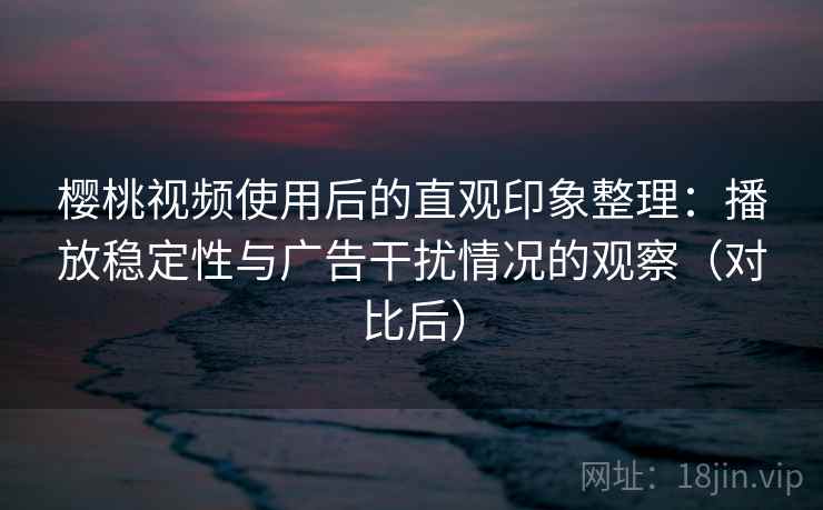 樱桃视频使用后的直观印象整理：播放稳定性与广告干扰情况的观察（对比后）