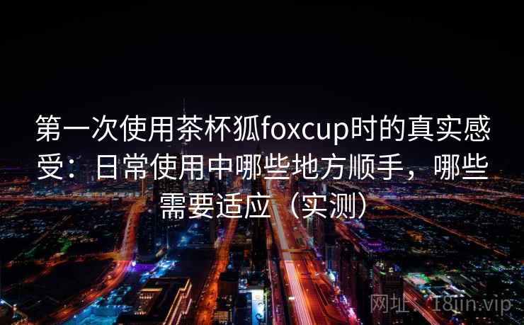 第一次使用茶杯狐foxcup时的真实感受：日常使用中哪些地方顺手，哪些需要适应（实测）