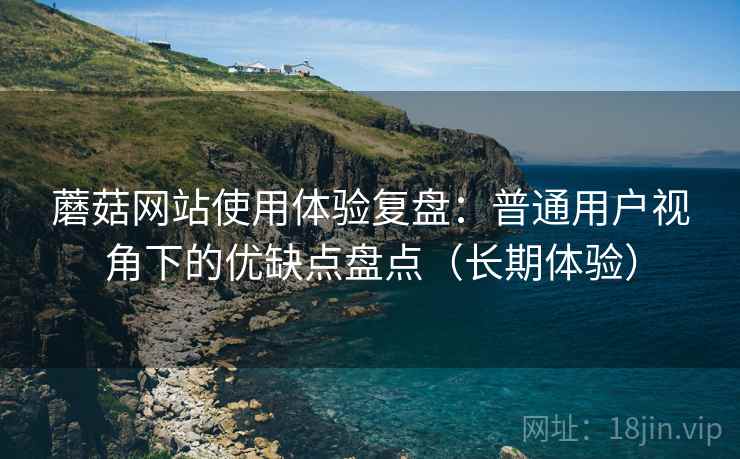 蘑菇网站使用体验复盘：普通用户视角下的优缺点盘点（长期体验）